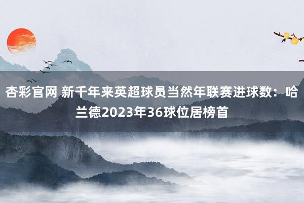 杏彩官网 新千年来英超球员当然年联赛进球数：哈兰德2023年36球位居榜首