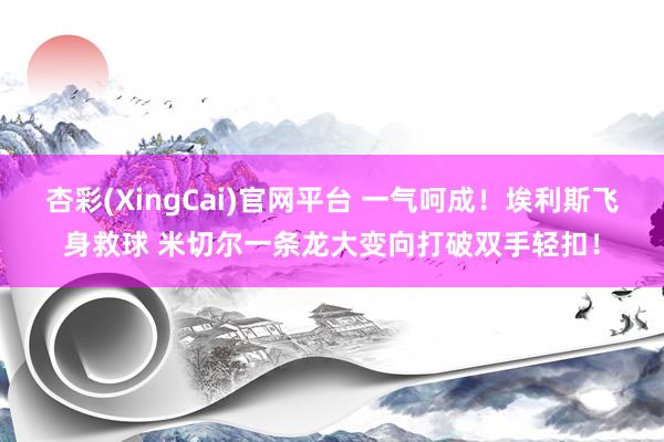 杏彩(XingCai)官网平台 一气呵成！埃利斯飞身救球 米切尔一条龙大变向打破双手轻扣！