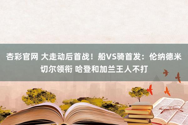 杏彩官网 大走动后首战！船VS骑首发：伦纳德米切尔领衔 哈登和加兰王人不打