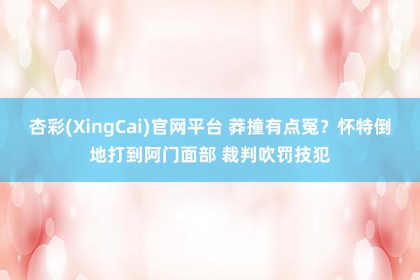杏彩(XingCai)官网平台 莽撞有点冤？怀特倒地打到阿门面部 裁判吹罚技犯
