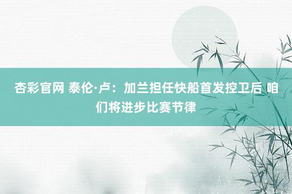 杏彩官网 泰伦·卢：加兰担任快船首发控卫后 咱们将进步比赛节律