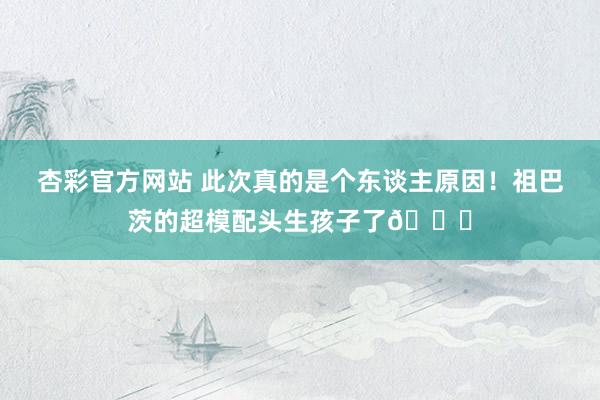 杏彩官方网站 此次真的是个东谈主原因！祖巴茨的超模配头生孩子了😍