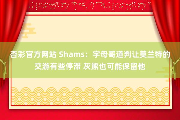 杏彩官方网站 Shams：字母哥道判让莫兰特的交游有些停滞 灰熊也可能保留他