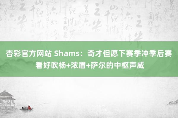 杏彩官方网站 Shams：奇才但愿下赛季冲季后赛 看好吹杨+浓眉+萨尔的中枢声威