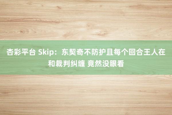 杏彩平台 Skip：东契奇不防护且每个回合王人在和裁判纠缠 竟然没眼看