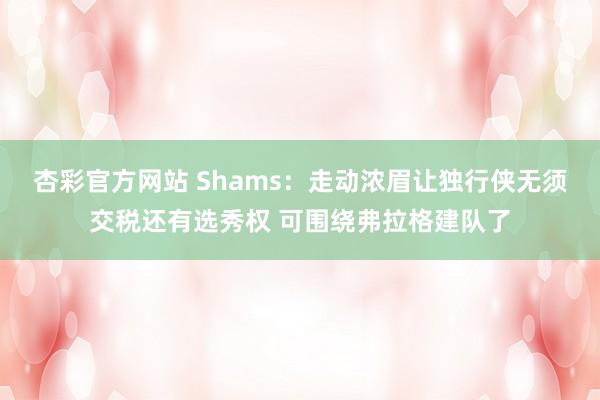 杏彩官方网站 Shams：走动浓眉让独行侠无须交税还有选秀权 可围绕弗拉格建队了