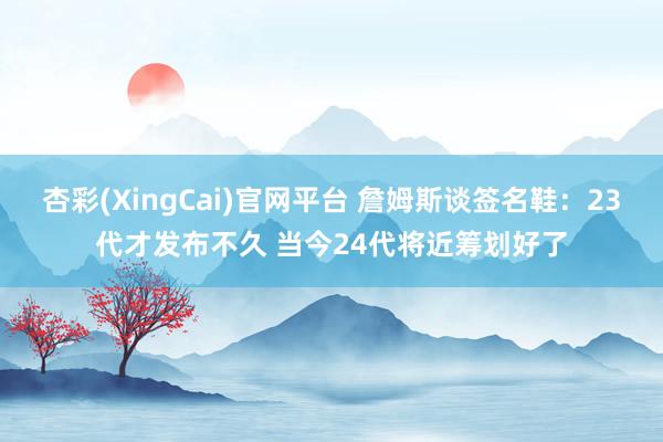 杏彩(XingCai)官网平台 詹姆斯谈签名鞋：23代才发布不久 当今24代将近筹划好了