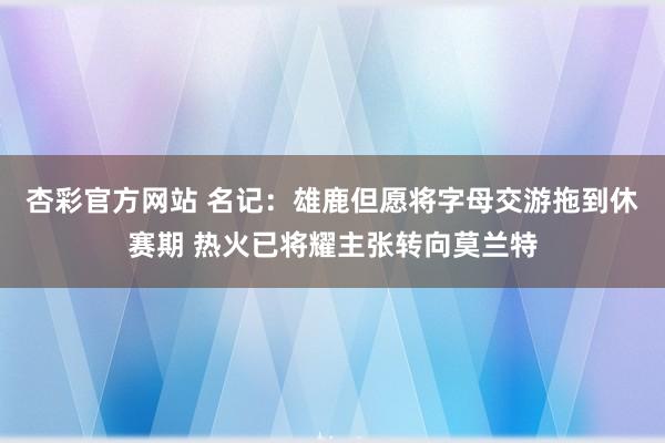 杏彩官方网站 名记：雄鹿但愿将字母交游拖到休赛期 热火已将耀主张转向莫兰特