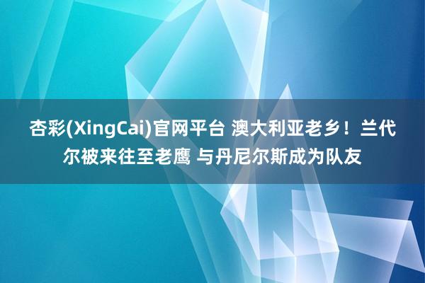 杏彩(XingCai)官网平台 澳大利亚老乡！兰代尔被来往至老鹰 与丹尼尔斯成为队友