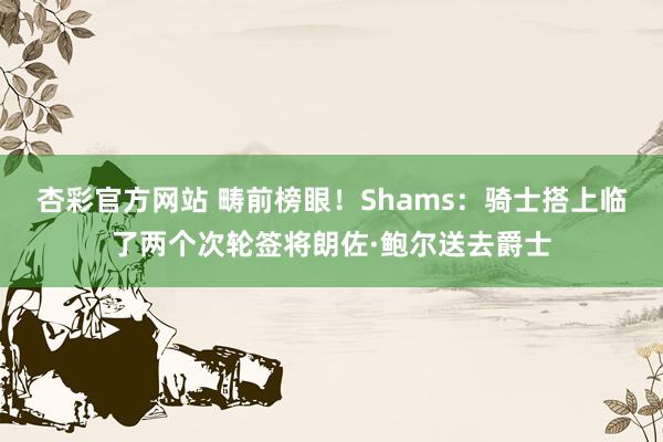 杏彩官方网站 畴前榜眼！Shams：骑士搭上临了两个次轮签将朗佐·鲍尔送去爵士