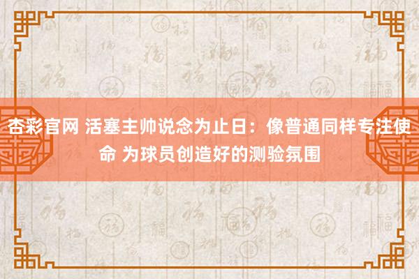 杏彩官网 活塞主帅说念为止日：像普通同样专注使命 为球员创造好的测验氛围