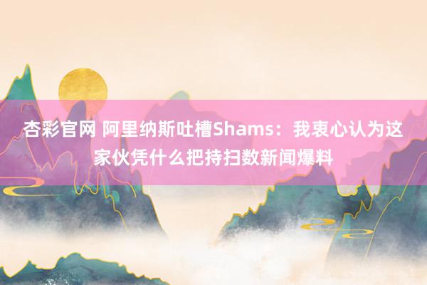 杏彩官网 阿里纳斯吐槽Shams：我衷心认为这家伙凭什么把持扫数新闻爆料