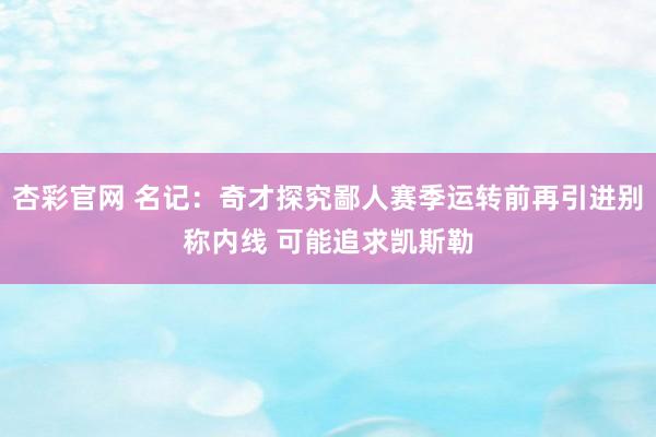 杏彩官网 名记：奇才探究鄙人赛季运转前再引进别称内线 可能追求凯斯勒