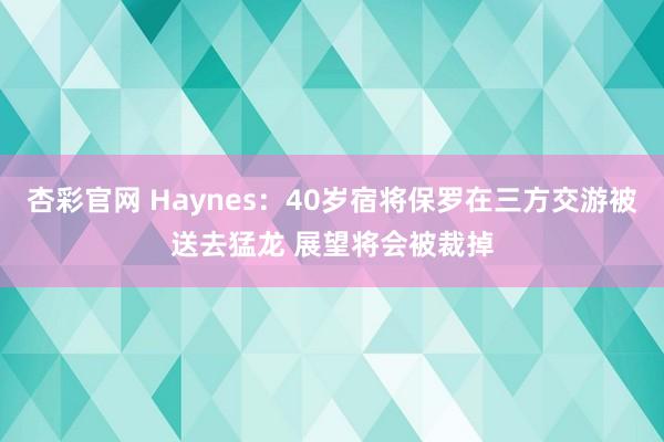 杏彩官网 Haynes：40岁宿将保罗在三方交游被送去猛龙 展望将会被裁掉