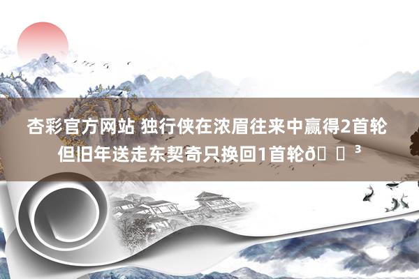杏彩官方网站 独行侠在浓眉往来中赢得2首轮 但旧年送走东契奇只换回1首轮😳