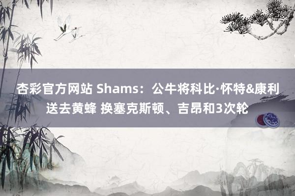 杏彩官方网站 Shams：公牛将科比·怀特&康利送去黄蜂 换塞克斯顿、吉昂和3次轮
