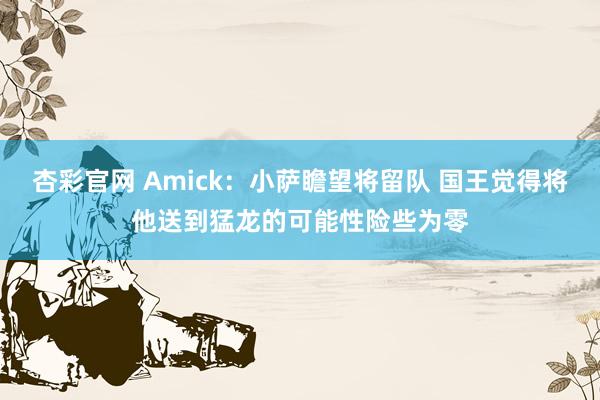 杏彩官网 Amick：小萨瞻望将留队 国王觉得将他送到猛龙的可能性险些为零