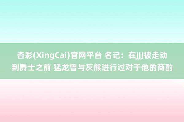 杏彩(XingCai)官网平台 名记：在JJJ被走动到爵士之前 猛龙曾与灰熊进行过对于他的商酌