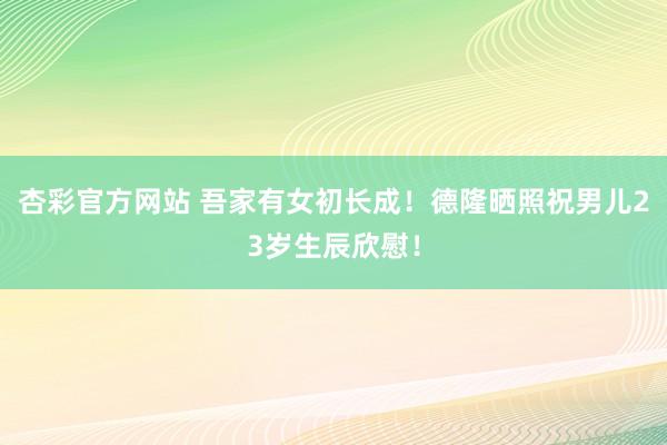 杏彩官方网站 吾家有女初长成！德隆晒照祝男儿23岁生辰欣慰！