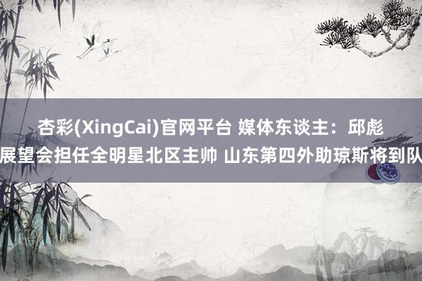 杏彩(XingCai)官网平台 媒体东谈主：邱彪展望会担任全明星北区主帅 山东第四外助琼斯将到队