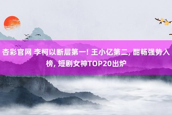 杏彩官网 李柯以断层第一! 王小亿第二, 酣畅强势入榜, 短剧女神TOP20出炉