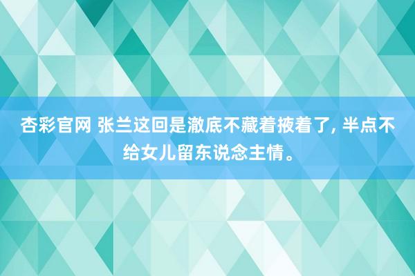 杏彩官网 张兰这回是澈底不藏着掖着了, 半点不给女儿留东说念主情。