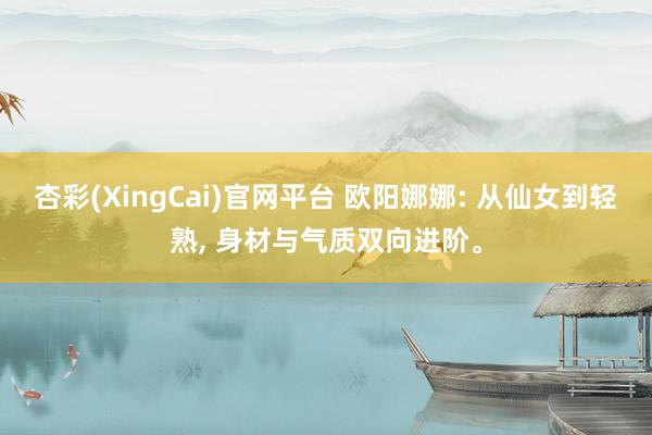 杏彩(XingCai)官网平台 欧阳娜娜: 从仙女到轻熟， 身材与气质双向进阶。