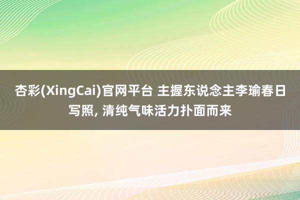 杏彩(XingCai)官网平台 主握东说念主李瑜春日写照, 清纯气味活力扑面而来