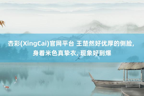杏彩(XingCai)官网平台 王楚然好优厚的侧脸, 身着米色真挚衣, 现象好到爆