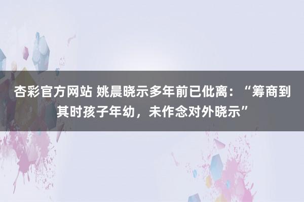 杏彩官方网站 姚晨晓示多年前已仳离：“筹商到其时孩子年幼，未作念对外晓示”