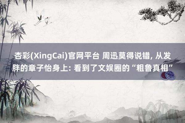 杏彩(XingCai)官网平台 周迅莫得说错, 从发胖的章子怡身上: 看到了文娱圈的“粗鲁真相”