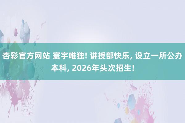 杏彩官方网站 寰宇唯独! 讲授部快乐, 设立一所公办本科, 2026年头次招生!