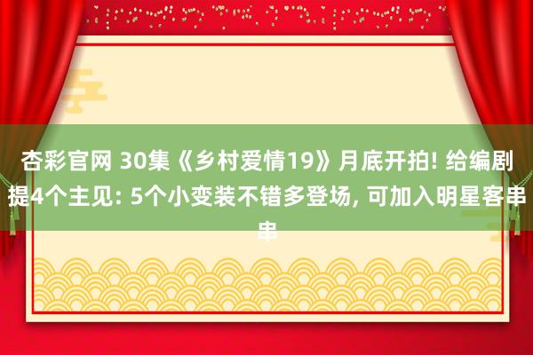 杏彩官网 30集《乡村爱情19》月底开拍! 给编剧提4个主见: 5个小变装不错多登场, 可加入明星客串