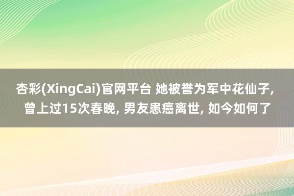 杏彩(XingCai)官网平台 她被誉为军中花仙子, 曾上过15次春晚, 男友患癌离世, 如今如何了