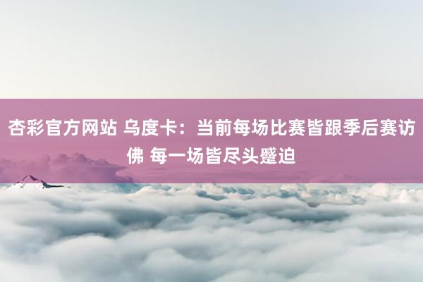 杏彩官方网站 乌度卡：当前每场比赛皆跟季后赛访佛 每一场皆尽头蹙迫