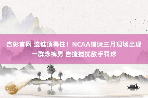 杏彩官网 这谁顶得住！NCAA猖獗三月现场出现一群泳裤男 告捷搅扰敌手罚球