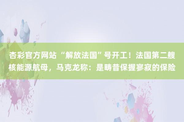 杏彩官方网站 “解放法国”号开工！法国第二艘核能源航母，马克龙称：是畴昔保握寥寂的保险