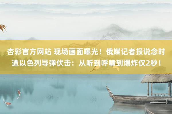 杏彩官方网站 现场画面曝光！俄媒记者报说念时遭以色列导弹伏击：从听到呼啸到爆炸仅2秒！