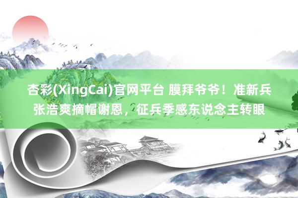杏彩(XingCai)官网平台 膜拜爷爷！准新兵张浩爽摘帽谢恩，征兵季感东说念主转眼