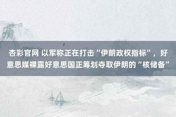 杏彩官网 以军称正在打击“伊朗政权指标”，好意思媒裸露好意思国正筹划夺取伊朗的“核储备”