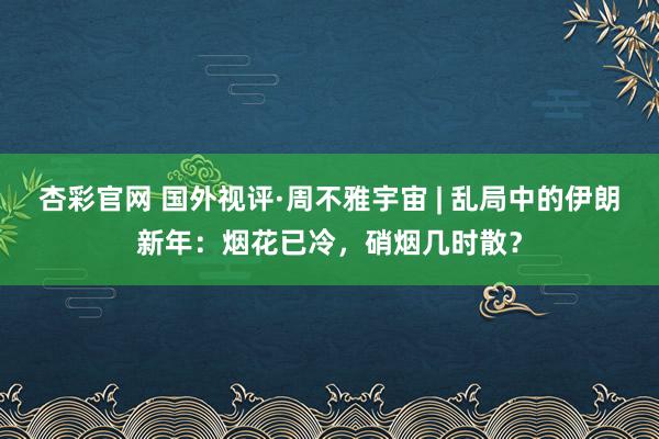 杏彩官网 国外视评·周不雅宇宙 | 乱局中的伊朗新年：烟花已冷，硝烟几时散？