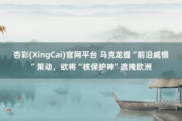 杏彩(XingCai)官网平台 马克龙提“前沿威慑”策动，欲将“核保护神”遮掩欧洲