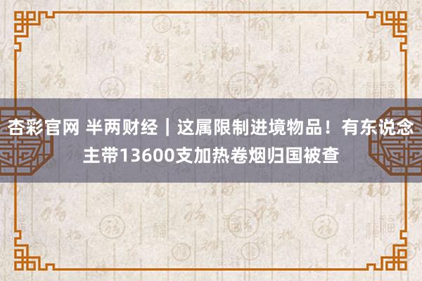 杏彩官网 半两财经｜这属限制进境物品！有东说念主带13600支加热卷烟归国被查