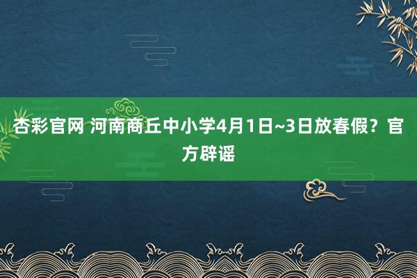 杏彩官网 河南商丘中小学4月1日~3日放春假？官方辟谣