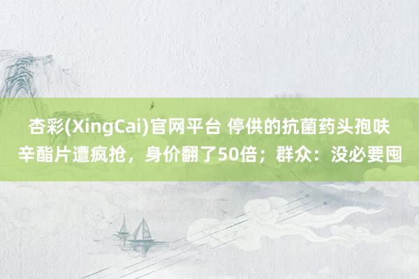 杏彩(XingCai)官网平台 停供的抗菌药头孢呋辛酯片遭疯抢，身价翻了50倍；群众：没必要囤