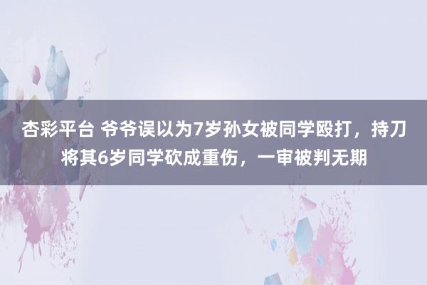 杏彩平台 爷爷误以为7岁孙女被同学殴打，持刀将其6岁同学砍成重伤，一审被判无期
