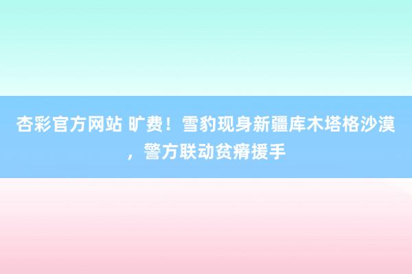 杏彩官方网站 旷费！雪豹现身新疆库木塔格沙漠，警方联动贫瘠援手