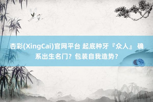 杏彩(XingCai)官网平台 起底种牙『众人』 确系出生名门？包装自我造势？