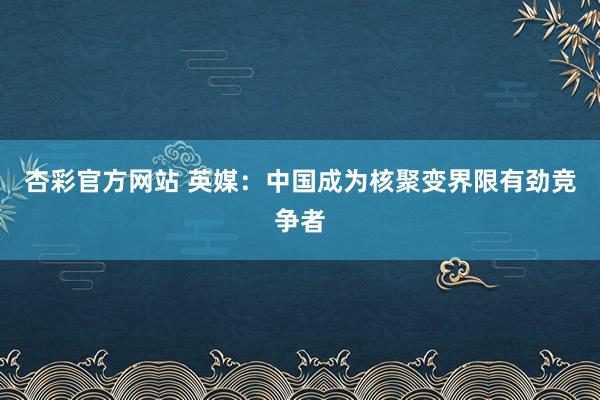 杏彩官方网站 英媒：中国成为核聚变界限有劲竞争者