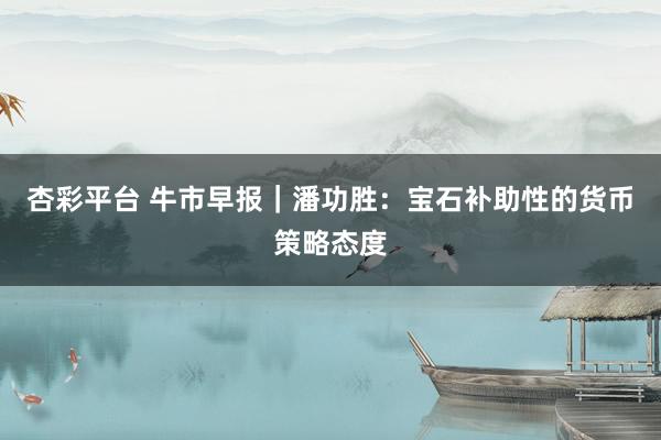 杏彩平台 牛市早报｜潘功胜：宝石补助性的货币策略态度